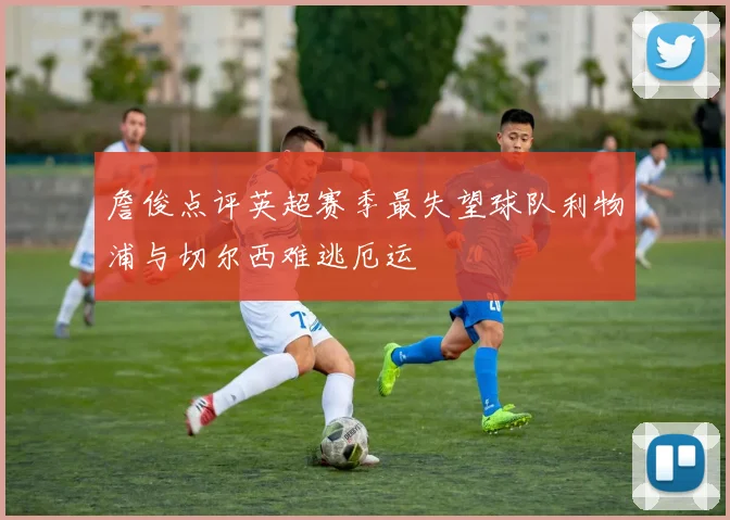 詹俊点评英超赛季最失望球队利物浦与切尔西难逃厄运