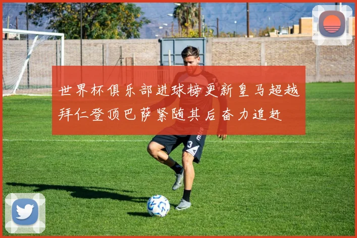 世界杯俱乐部进球榜更新皇马超越拜仁登顶巴萨紧随其后奋力追赶