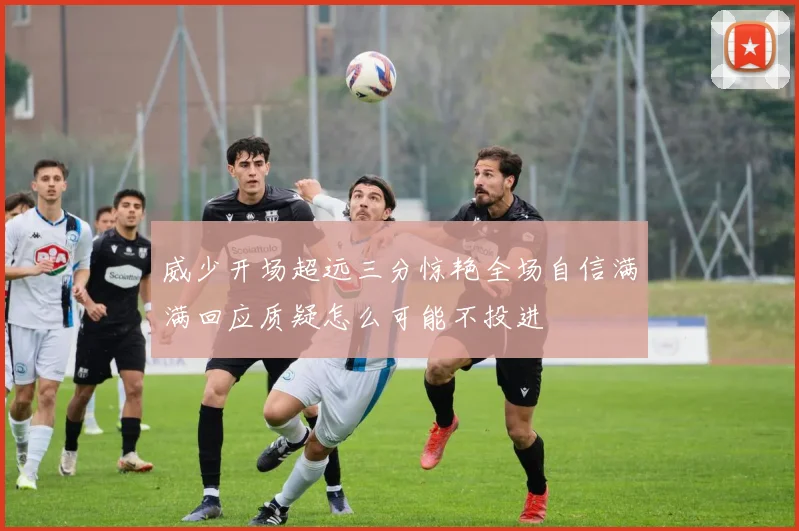 威少开场超远三分惊艳全场自信满满回应质疑怎么可能不投进