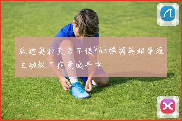 瓜迪奥拉直言不信VAR强调英超争冠主动权不在曼城手中