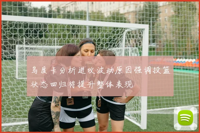 乌度卡分析进攻波动原因强调投篮状态回归将提升整体表现