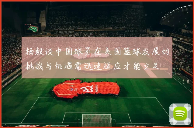 杨毅谈中国球员在美国篮球发展的挑战与机遇需迅速适应才能立足