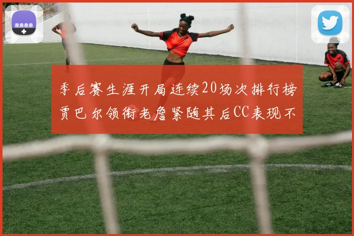 季后赛生涯开局连续20场次排行榜贾巴尔领衔老詹紧随其后CC表现不俗