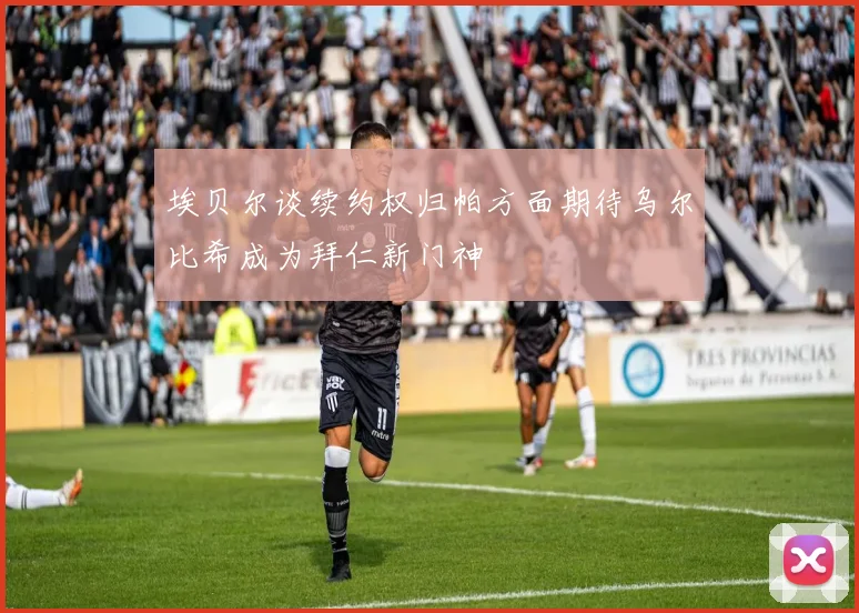 埃贝尔谈续约权归帕方面期待乌尔比希成为拜仁新门神