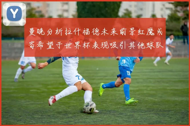 曼晚分析拉什福德未来前景红魔或寄希望于世界杯表现吸引其他球队