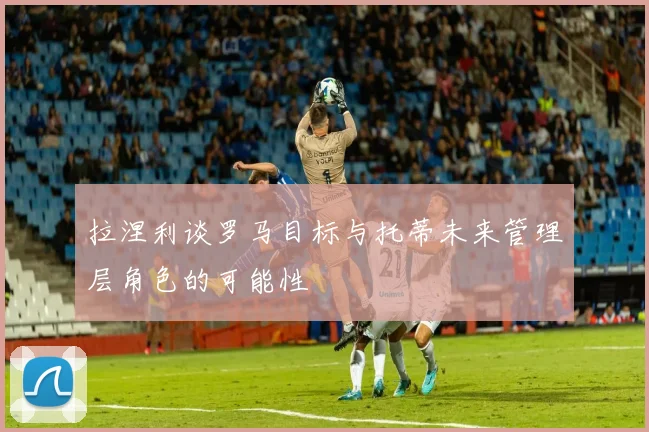 拉涅利谈罗马目标与托蒂未来管理层角色的可能性