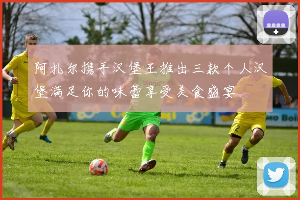 阿扎尔携手汉堡王推出三款个人汉堡满足你的味蕾享受美食盛宴