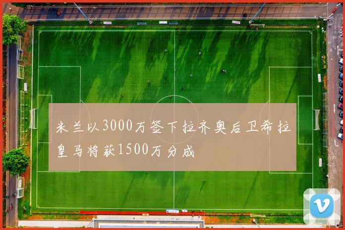 米兰以3000万签下拉齐奥后卫希拉皇马将获1500万分成