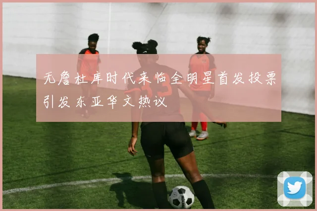 无詹杜库时代来临全明星首发投票引发东亚华文热议