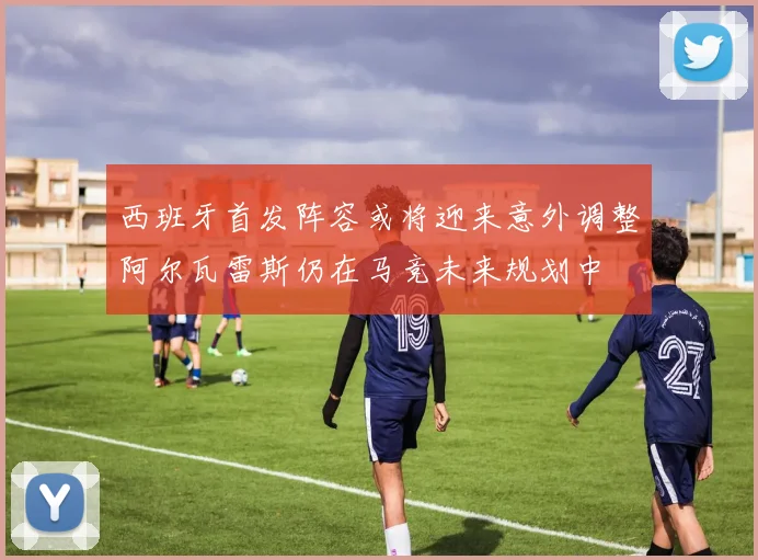西班牙首发阵容或将迎来意外调整阿尔瓦雷斯仍在马竞未来规划中
