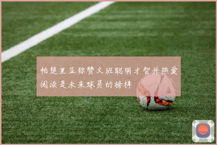 帕楚里亚称赞文班聪明才智并热爱阅读是未来球员的榜样