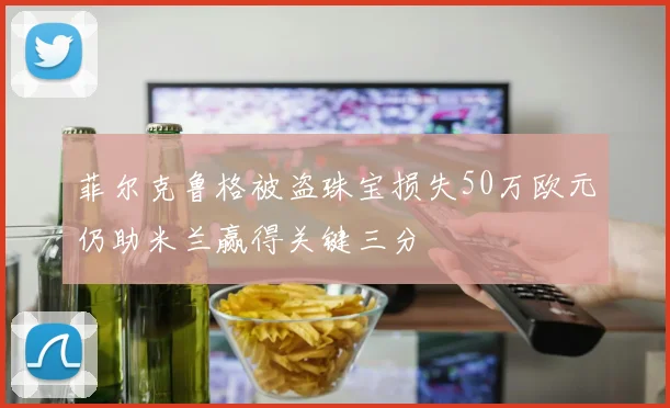 菲尔克鲁格被盗珠宝损失50万欧元仍助米兰赢得关键三分