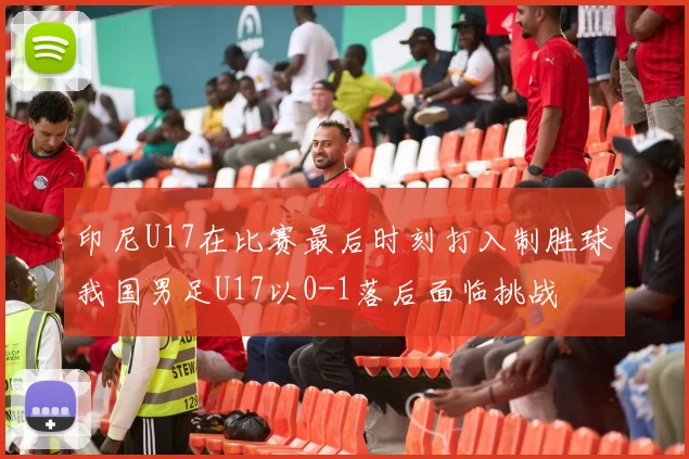 印尼U17在比赛最后时刻打入制胜球我国男足U17以0-1落后面临挑战