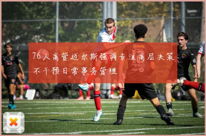 76人高管迈尔斯强调专注高层决策不干预日常事务管理