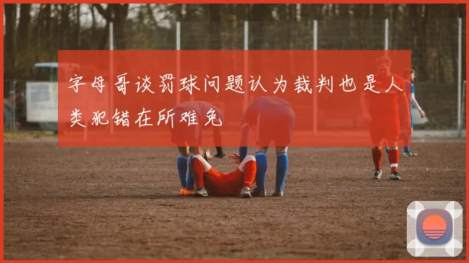 字母哥谈罚球问题认为裁判也是人类犯错在所难免