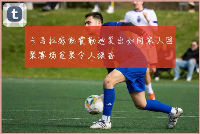 卡马拉感慨霍勒迪复出如同家人团聚赛场重聚令人振奋