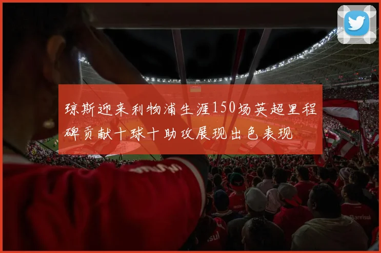琼斯迎来利物浦生涯150场英超里程碑贡献十球十助攻展现出色表现