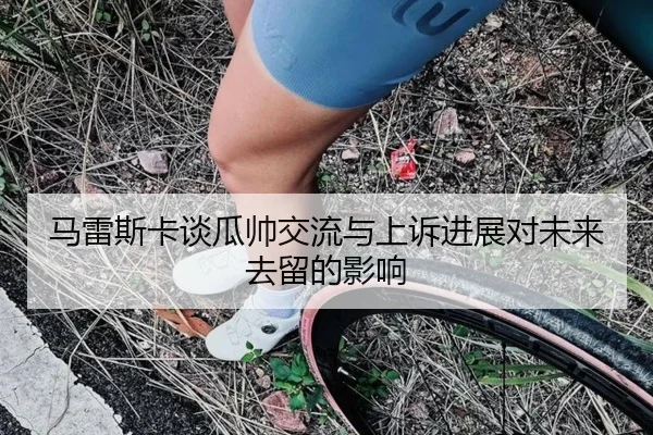 马雷斯卡谈瓜帅交流与上诉进展对未来去留的影响（xingkong）
